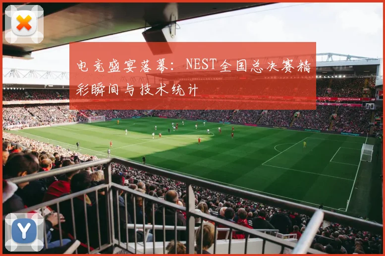 电竞盛宴落幕：NEST全国总决赛精彩瞬间与技术统计