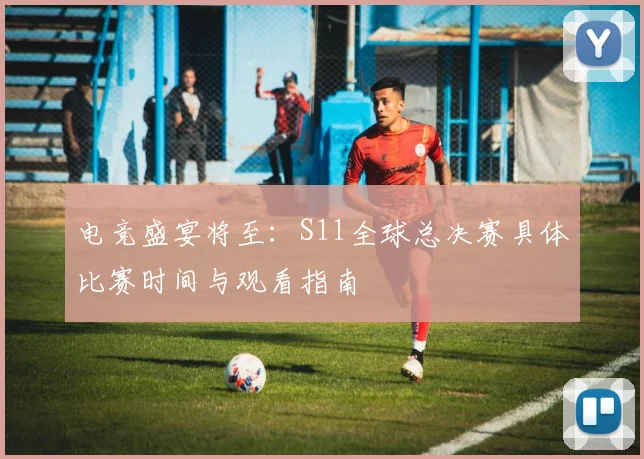 电竞盛宴将至：S11全球总决赛具体比赛时间与观看指南