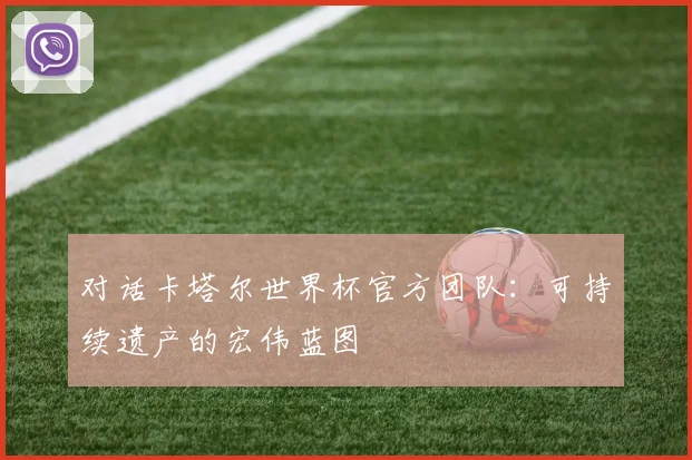 对话卡塔尔世界杯官方团队：可持续遗产的宏伟蓝图