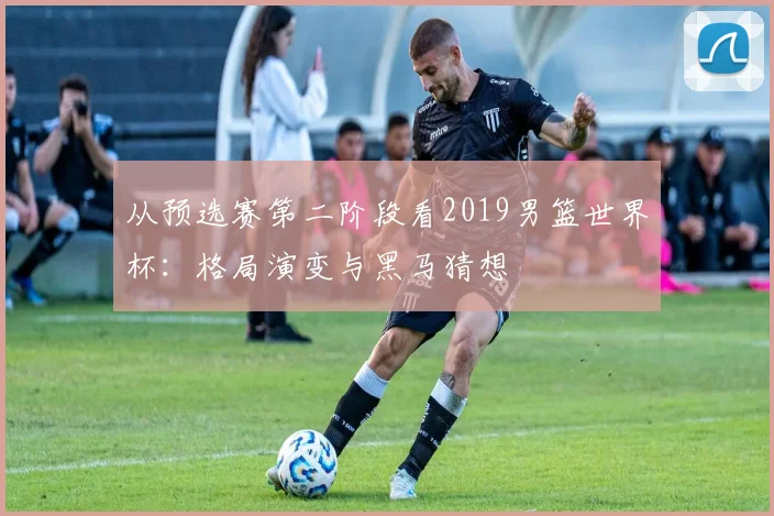 从预选赛第二阶段看2019男篮世界杯：格局演变与黑马猜想