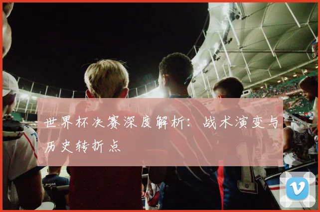 世界杯决赛深度解析：战术演变与历史转折点