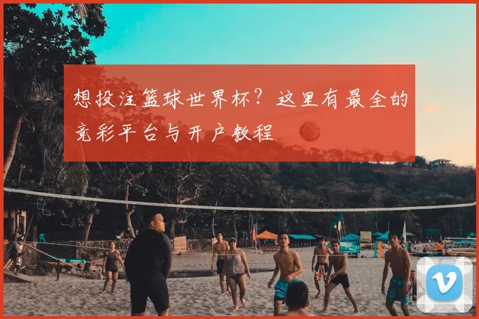 想投注篮球世界杯？这里有最全的竞彩平台与开户教程