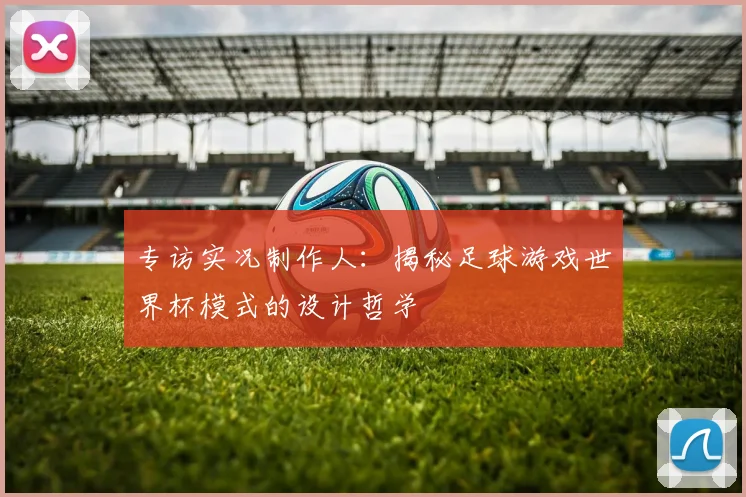 专访实况制作人:揭秘足球游戏世界杯模式的设计哲学