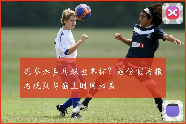 想参加乒乓球世界杯？这份官方报名规则与截止时间必看