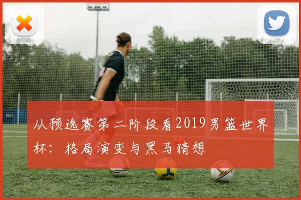 从预选赛第二阶段看2019男篮世界杯：格局演变与黑马猜想