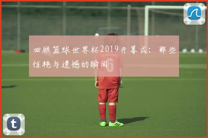 回顾篮球世界杯2019开幕式:那些惊艳与遗憾的瞬间