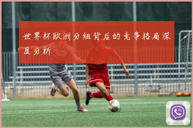 世界杯欧洲分组背后的竞争格局深度分析