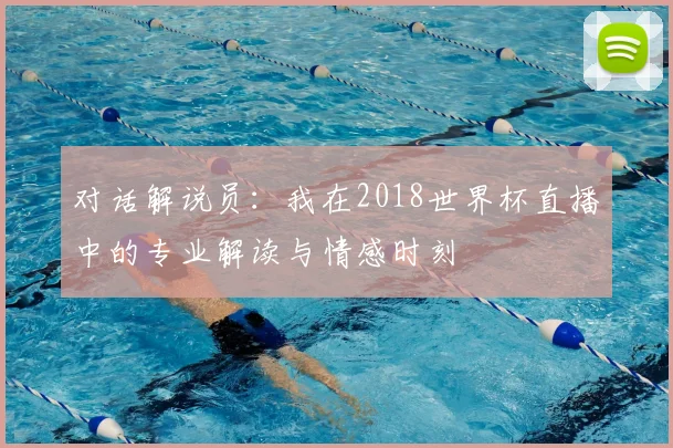 对话解说员:我在2018世界杯直播中的专业解读与情感时刻